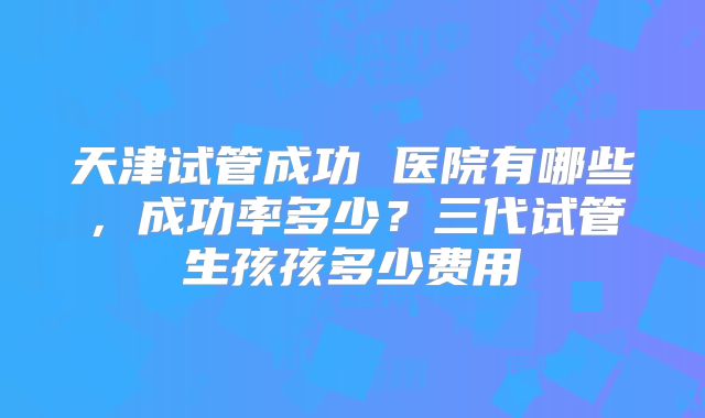 天津试管成功 医院有哪些，成功率多少？三代试管生孩孩多少费用