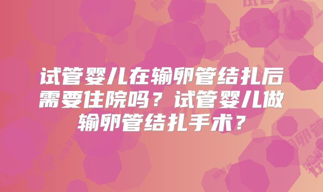 试管婴儿在输卵管结扎后需要住院吗？试管婴儿做输卵管结扎手术？
