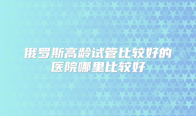 俄罗斯高龄试管比较好的医院哪里比较好