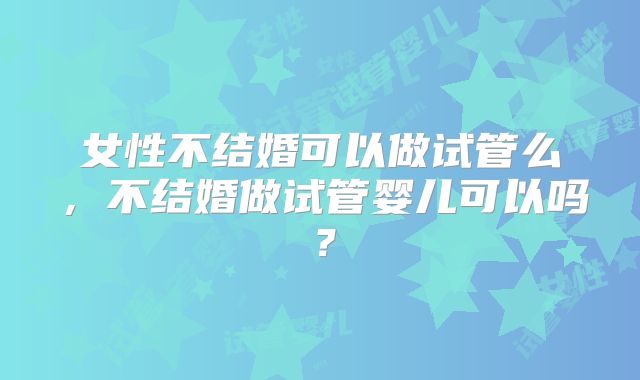 女性不结婚可以做试管么,不结婚做试管婴儿可以吗?