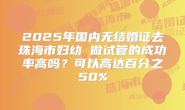 2025年国内无结婚证去珠海市妇幼 做试管的成功率高吗？可以高达百分之50%
