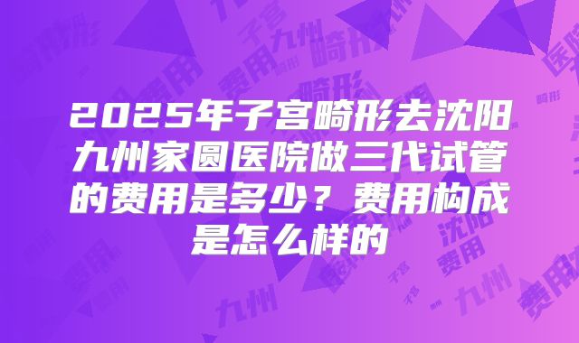 2025年子宫畸形去沈阳九州家圆医院做三代试管的费用是多少?费用构成是怎么样的
