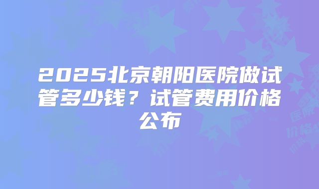 2025北京朝阳医院做试管多少钱？试管费用价格公布