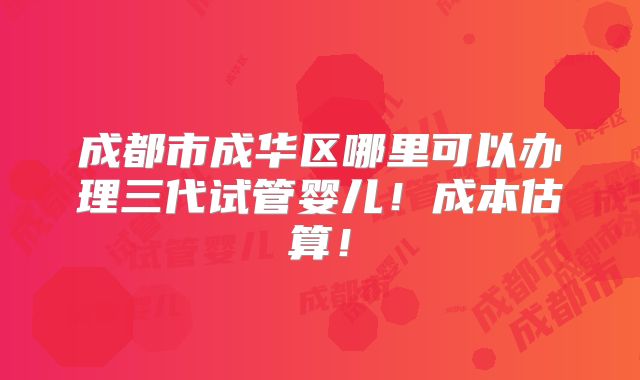 成都市成华区哪里可以办理三代试管婴儿！成本估算！