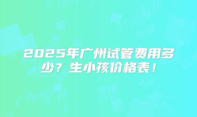 2025年广州试管费用多少?生小孩价格表!