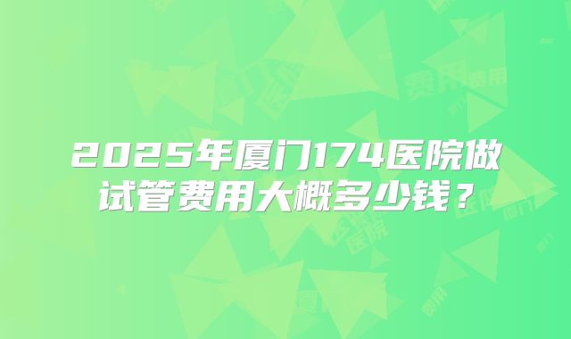 2025年厦门174医院做试管费用大概多少钱?