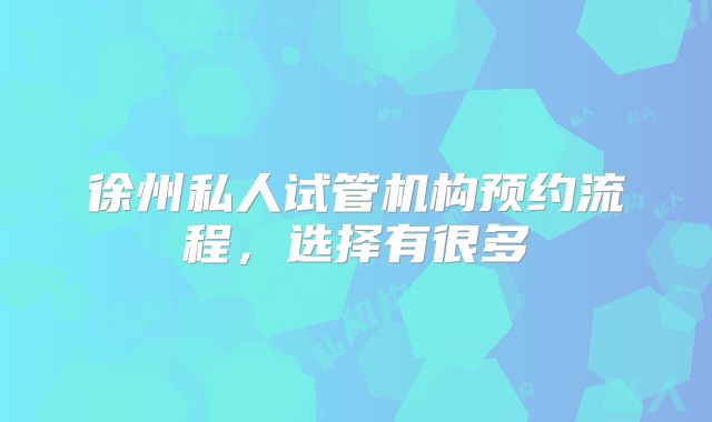徐州私人试管机构预约流程，选择有很多