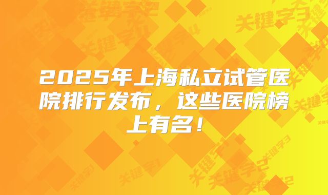 2025年上海私立试管医院排行发布，这些医院榜上有名！