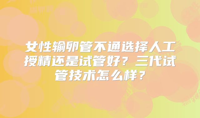 女性输卵管不通选择人工授精还是试管好？三代试管技术怎么样？