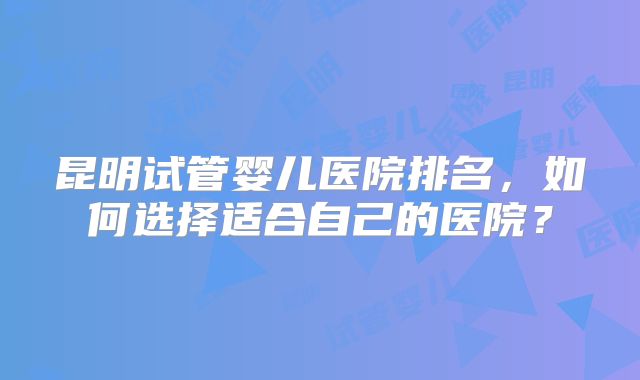 昆明试管婴儿医院排名，如何选择适合自己的医院？