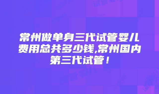 常州做单身三代试管婴儿费用总共多少钱,常州国内第三代试管!
