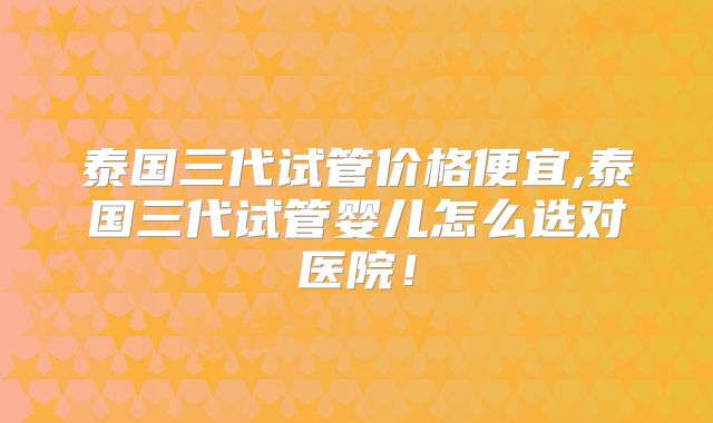 泰国三代试管价格便宜,泰国三代试管婴儿怎么选对医院！