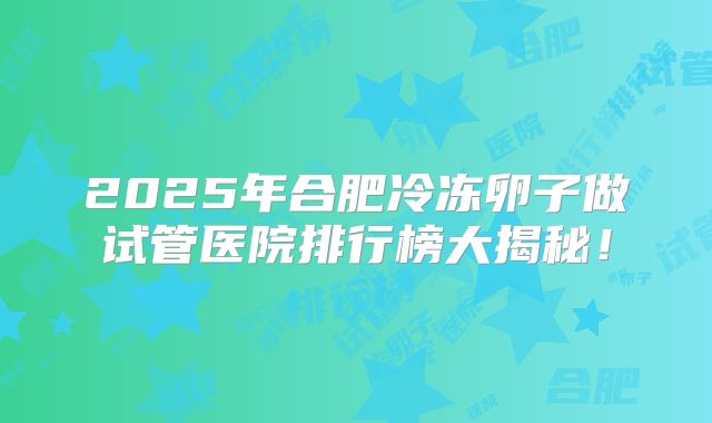 2025年合肥冷冻卵子做试管医院排行榜大揭秘!