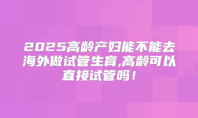 2025高龄产妇能不能去海外做试管生育,高龄可以直接试管吗!