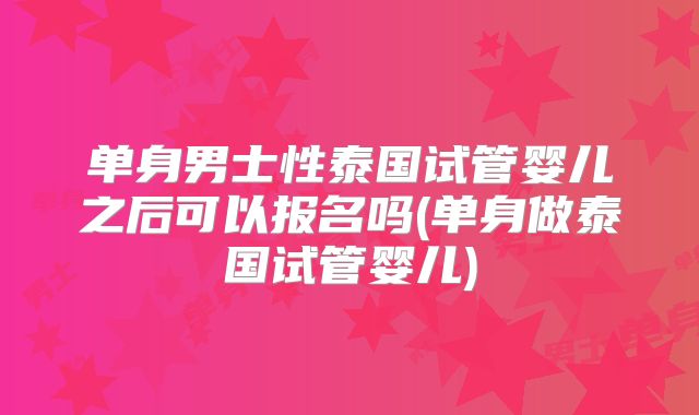 单身男士性泰国试管婴儿之后可以报名吗(单身做泰国试管婴儿)