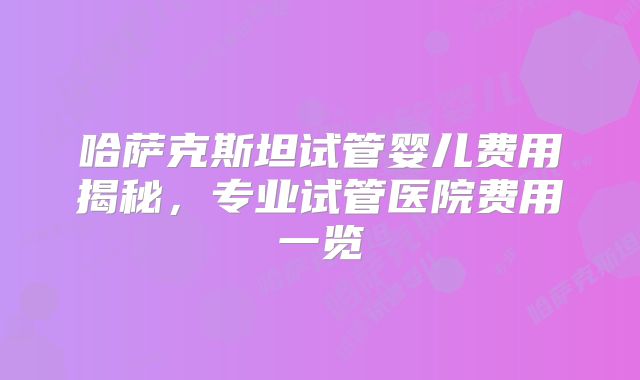哈萨克斯坦试管婴儿费用揭秘,专业试管医院费用一览