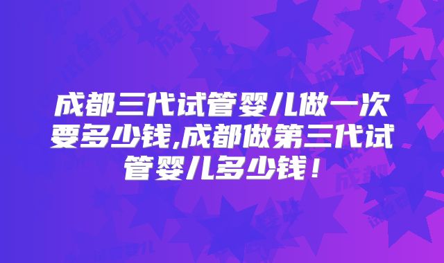 成都三代试管婴儿做一次要多少钱,成都做第三代试管婴儿多少钱!
