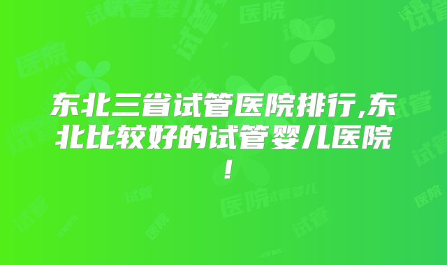 东北三省试管医院排行,东北比较好的试管婴儿医院！
