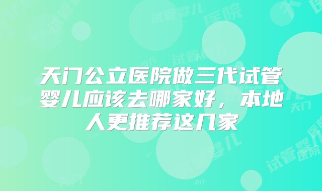 天门公立医院做三代试管婴儿应该去哪家好,本地人更推荐这几家
