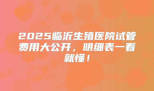 2025临沂生殖医院试管费用大公开，明细表一看就懂！