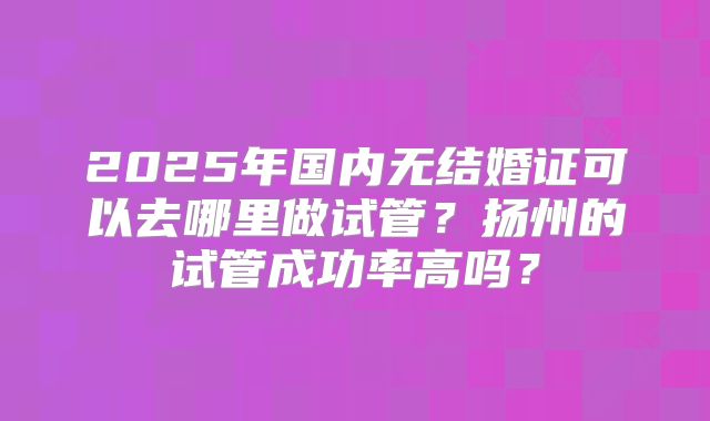 2025年国内无结婚证可以去哪里做试管?扬州的试管成功率高吗?