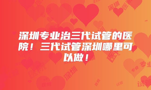 深圳专业治三代试管的医院！三代试管深圳哪里可以做！