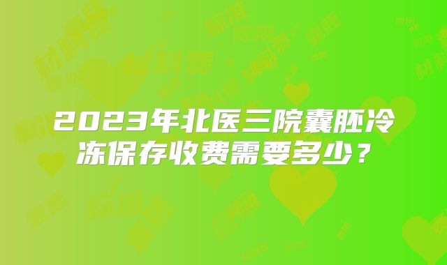 2023年北医三院囊胚冷冻保存收费需要多少?