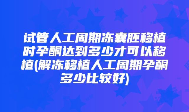 试管人工周期冻囊胚移植时孕酮达到多少才可以移植(解冻移植人工周期孕酮多少比较好)