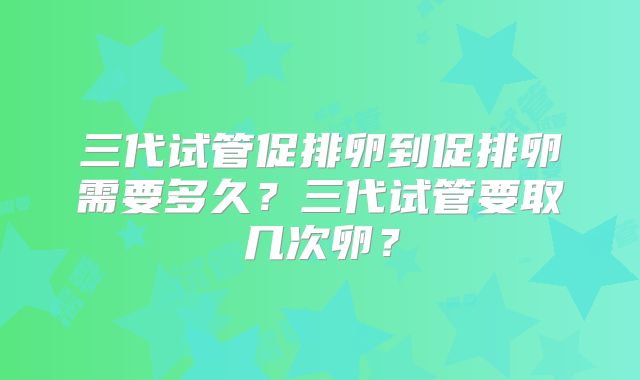 三代试管促排卵到促排卵需要多久？三代试管要取几次卵？