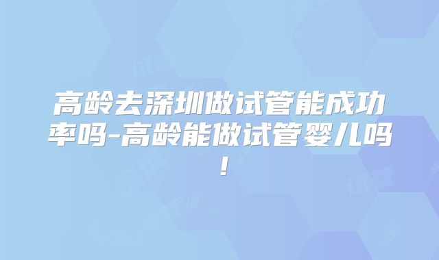 高龄去深圳做试管能成功率吗-高龄能做试管婴儿吗!