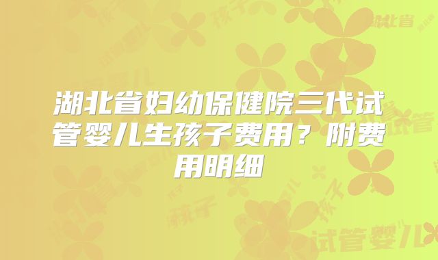 湖北省妇幼保健院三代试管婴儿生孩子费用?附费用明细