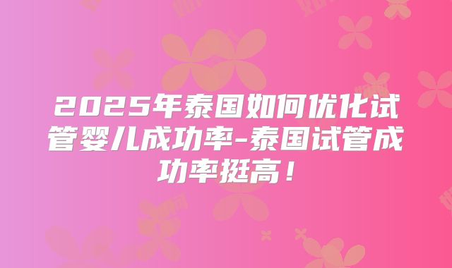 2025年泰国如何优化试管婴儿成功率-泰国试管成功率挺高！