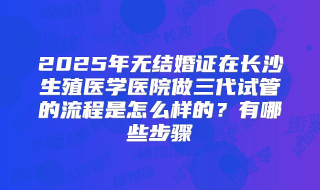 2025年无结婚证在长沙生殖医学医院做三代试管的流程是怎么样的？有哪些步骤