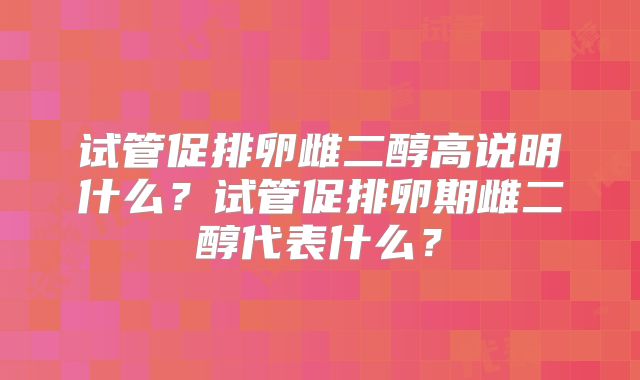 试管促排卵雌二醇高说明什么？试管促排卵期雌二醇代表什么？