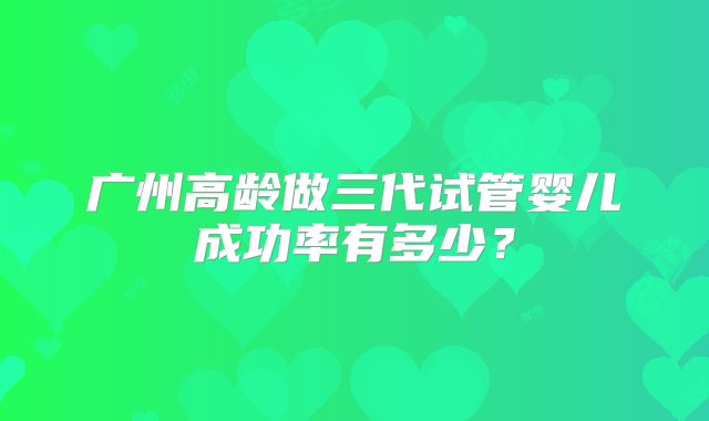 广州高龄做三代试管婴儿成功率有多少？