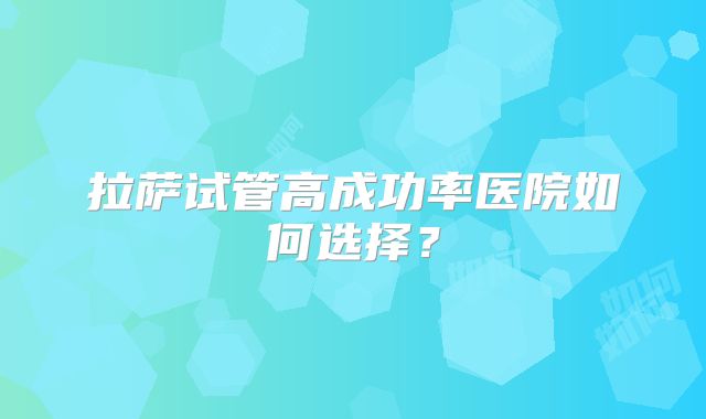 拉萨试管高成功率医院如何选择？