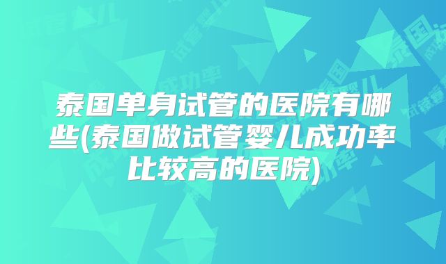 泰国单身试管的医院有哪些(泰国做试管婴儿成功率比较高的医院)