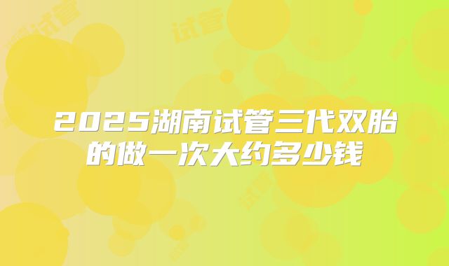 2025湖南试管三代双胎的做一次大约多少钱