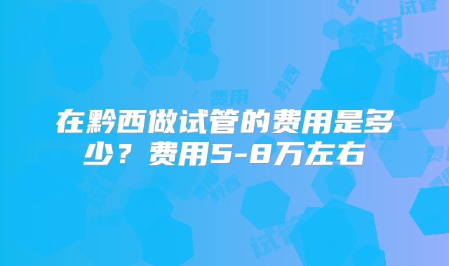 在黔西做试管的费用是多少？费用5-8万左右