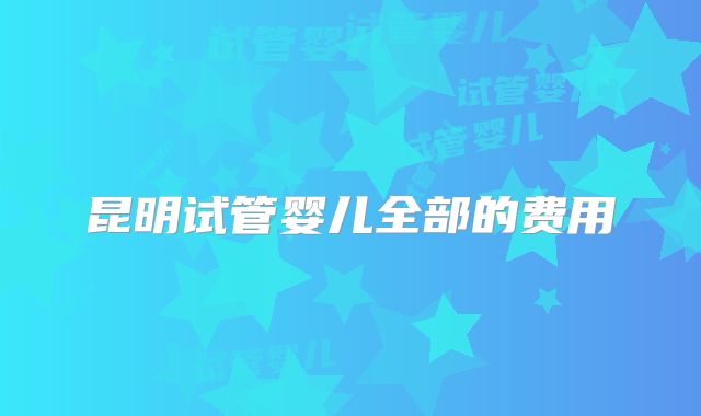 昆明试管婴儿全部的费用
