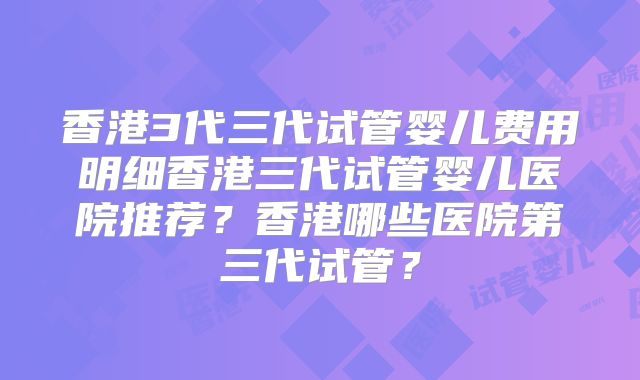 香港3代三代试管婴儿费用明细香港三代试管婴儿医院推荐?香港哪些医院第三代试管?