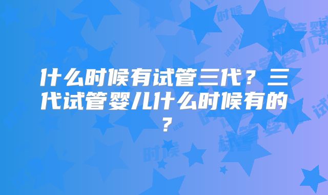 什么时候有试管三代？三代试管婴儿什么时候有的？