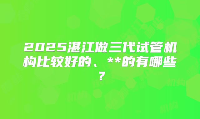 2025湛江做三代试管机构比较好的、**的有哪些?