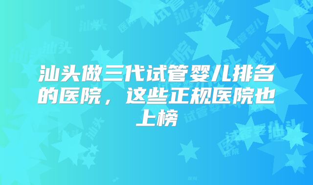 汕头做三代试管婴儿排名的医院，这些正规医院也上榜