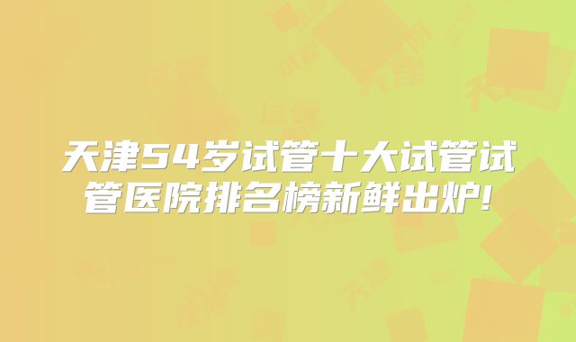 天津54岁试管十大试管试管医院排名榜新鲜出炉!