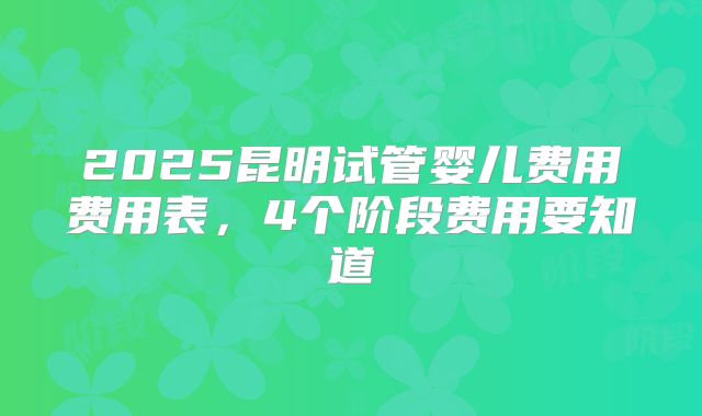2025昆明试管婴儿费用费用表,4个阶段费用要知道