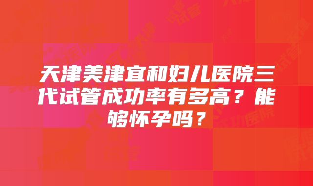 天津美津宜和妇儿医院三代试管成功率有多高？能够怀孕吗？