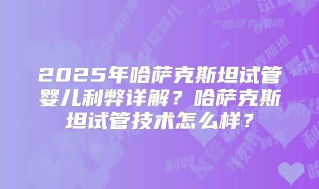 2025年哈萨克斯坦试管婴儿利弊详解？哈萨克斯坦试管技术怎么样？