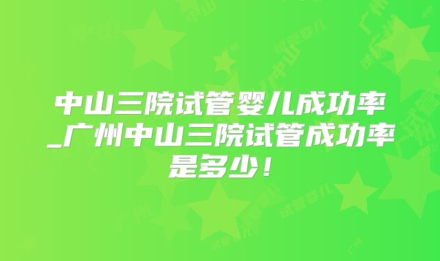 中山三院试管婴儿成功率_广州中山三院试管成功率是多少！