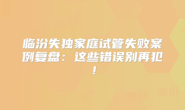临汾失独家庭试管失败案例复盘：这些错误别再犯！